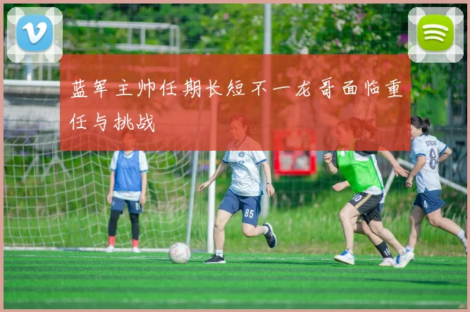 蓝军主帅任期长短不一龙哥面临重任与挑战