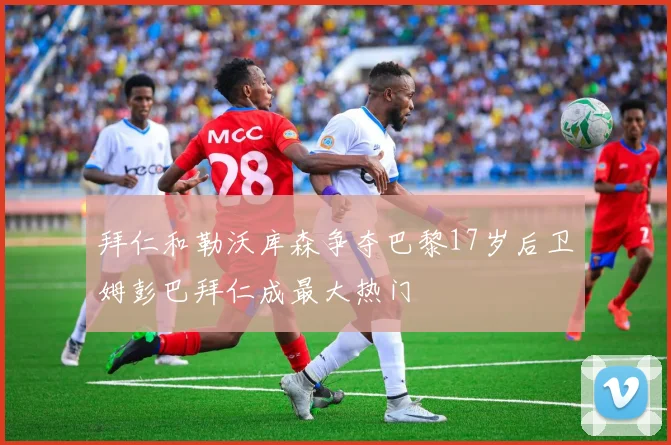 拜仁和勒沃库森争夺巴黎17岁后卫姆彭巴拜仁成最大热门