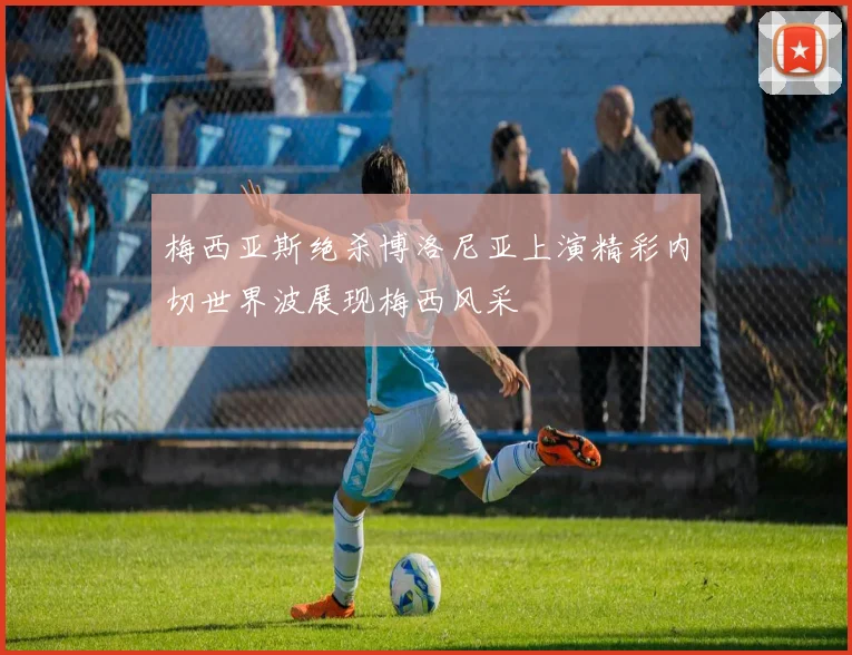 梅西亚斯绝杀博洛尼亚上演精彩内切世界波展现梅西风采