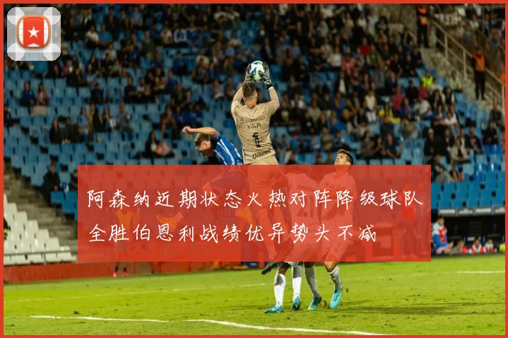 阿森纳近期状态火热对阵降级球队全胜伯恩利战绩优异势头不减