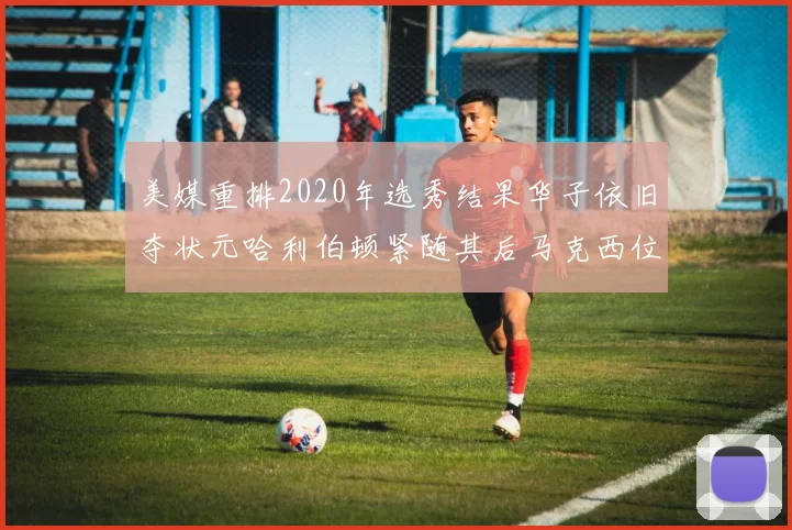 美媒重排2020年选秀结果华子依旧夺状元哈利伯顿紧随其后马克西位列探花