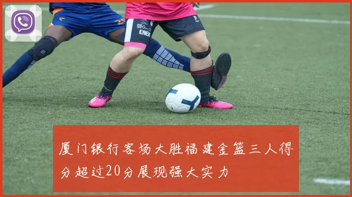 厦门银行客场大胜福建金篮三人得分超过20分展现强大实力