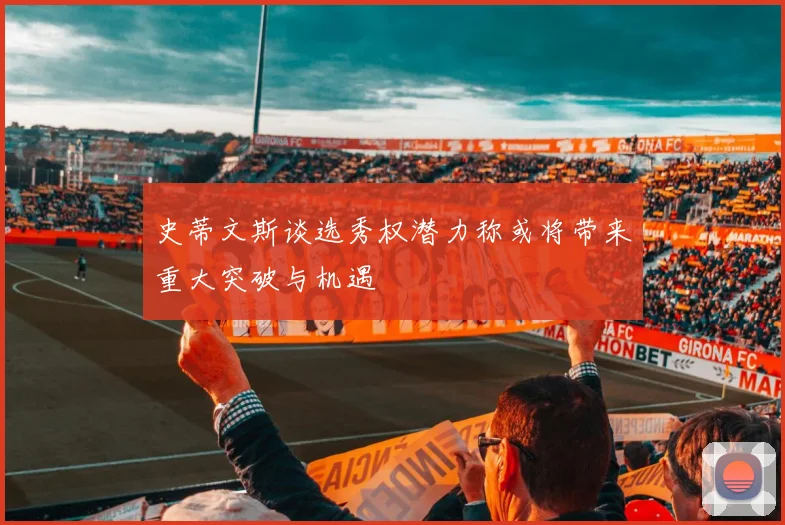 史蒂文斯谈选秀权潜力称或将带来重大突破与机遇