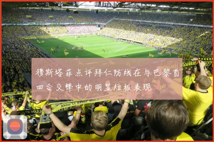 穆斯塔菲点评拜仁防线在与巴黎首回合交锋中的明显短板表现