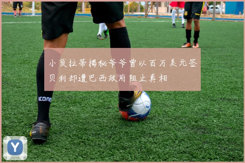 小莫拉蒂揭秘爷爷曾以百万美元签贝利却遭巴西政府阻止真相