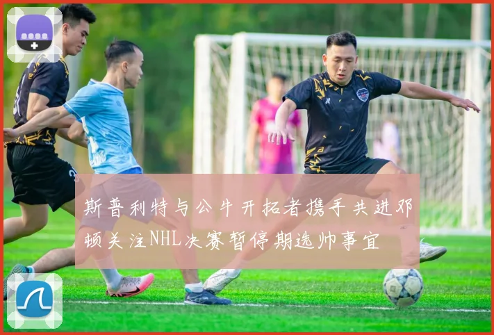斯普利特与公牛开拓者携手共进邓顿关注NHL决赛暂停期选帅事宜