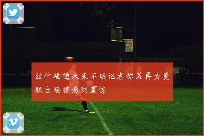 拉什福德未来不明记者称若再为曼联出场将感到震惊