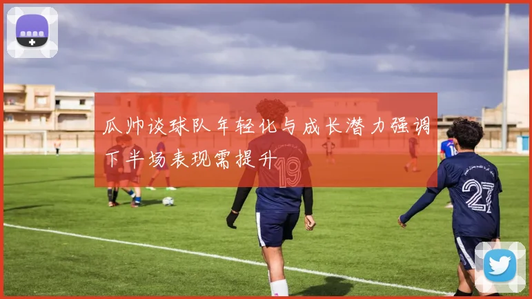 瓜帅谈球队年轻化与成长潜力强调下半场表现需提升