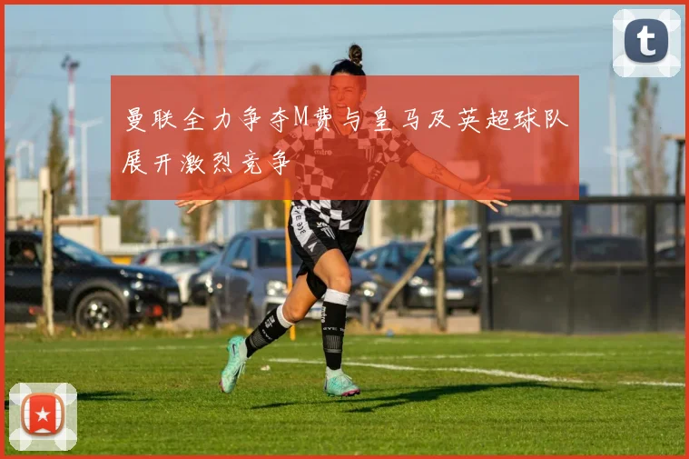 曼联全力争夺M费与皇马及英超球队展开激烈竞争