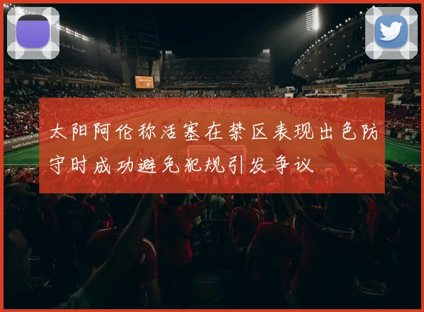 太阳阿伦称活塞在禁区表现出色防守时成功避免犯规引发争议