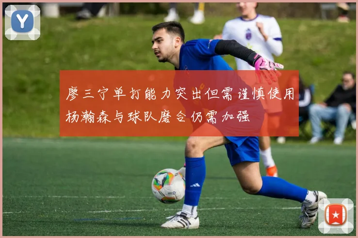 廖三宁单打能力突出但需谨慎使用杨瀚森与球队磨合仍需加强