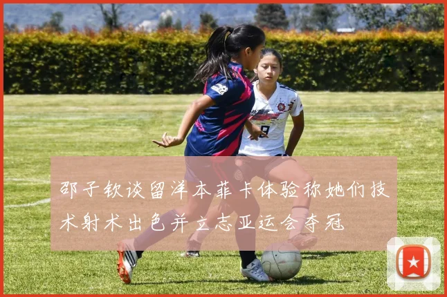 邵子钦谈留洋本菲卡体验称她们技术射术出色并立志亚运会夺冠