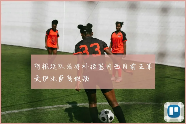 阿根廷队或将补招塞内西目前正享受伊比萨岛假期