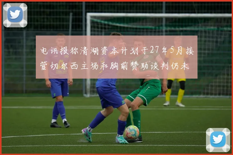 电讯报称清湖资本计划于27年5月接管切尔西主场和胸前赞助谈判仍未取得进展