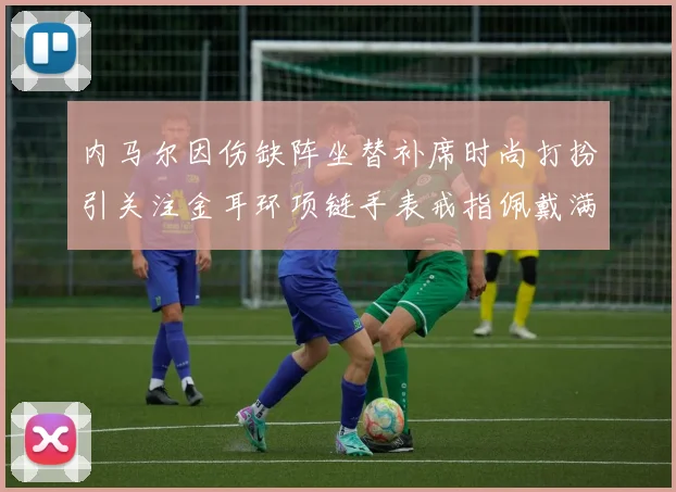 内马尔因伤缺阵坐替补席时尚打扮引关注金耳环项链手表戒指佩戴满身