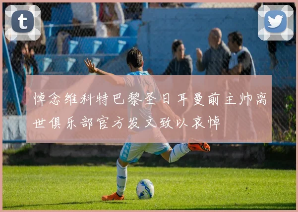 悼念维科特巴黎圣日耳曼前主帅离世俱乐部官方发文致以哀悼