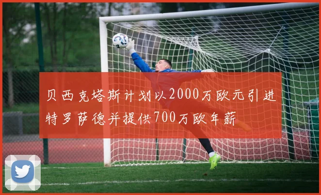 贝西克塔斯计划以2000万欧元引进特罗萨德并提供700万欧年薪