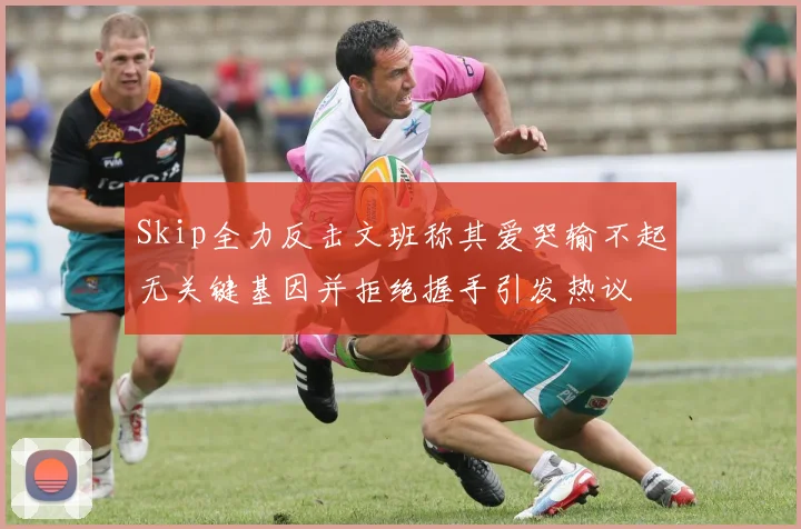 Skip全力反击文班称其爱哭输不起无关键基因并拒绝握手引发热议