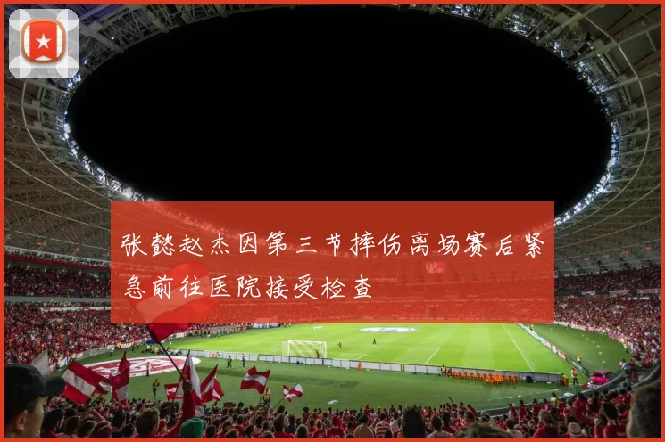 张懿赵杰因第三节摔伤离场赛后紧急前往医院接受检查