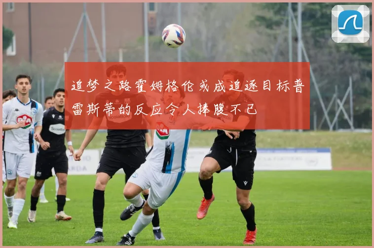 追梦之路霍姆格伦或成追逐目标普雷斯蒂的反应令人捧腹不已