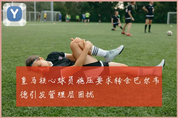 皇马核心球员施压要求转会巴尔韦德引发管理层困扰