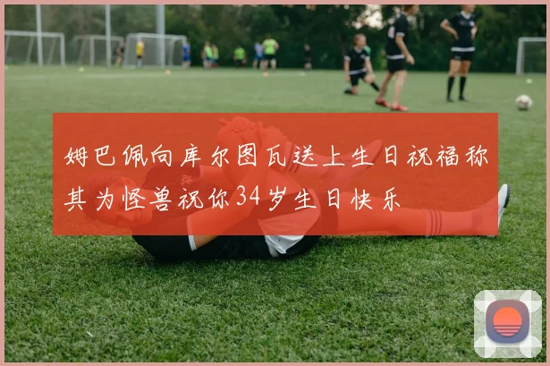 姆巴佩向库尔图瓦送上生日祝福称其为怪兽祝你34岁生日快乐